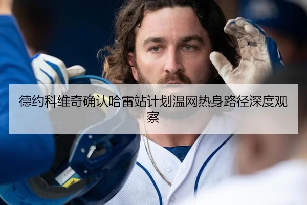 德约科维奇确认哈雷站计划温网热身路径深度观察